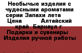 Необычые изделия с чудесными ароматами серии“Запахи лета“ .  › Цена ­ 200 - Алтайский край, Барнаул г. Подарки и сувениры » Изделия ручной работы   
